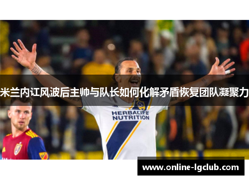 米兰内讧风波后主帅与队长如何化解矛盾恢复团队凝聚力