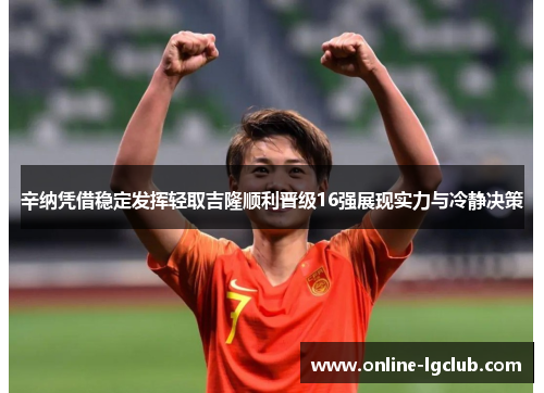 辛纳凭借稳定发挥轻取吉隆顺利晋级16强展现实力与冷静决策