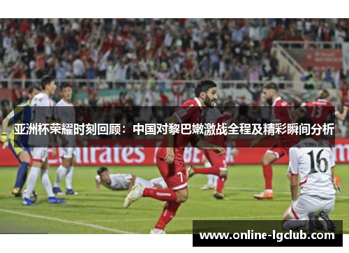 亚洲杯荣耀时刻回顾：中国对黎巴嫩激战全程及精彩瞬间分析