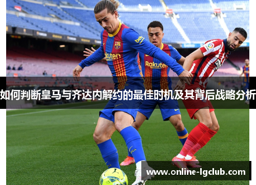 如何判断皇马与齐达内解约的最佳时机及其背后战略分析