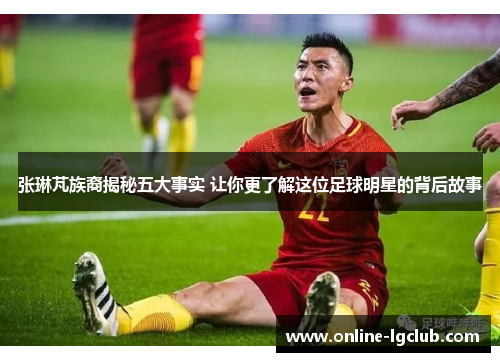 张琳芃族裔揭秘五大事实 让你更了解这位足球明星的背后故事