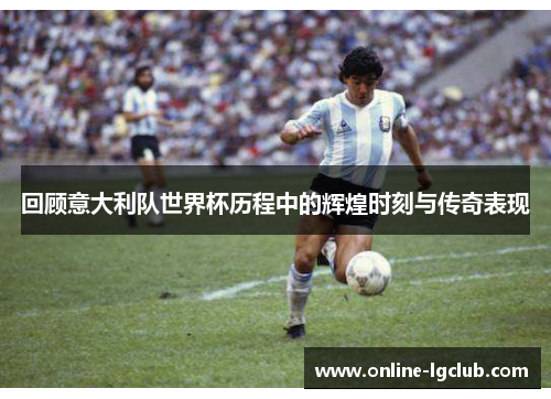 回顾意大利队世界杯历程中的辉煌时刻与传奇表现