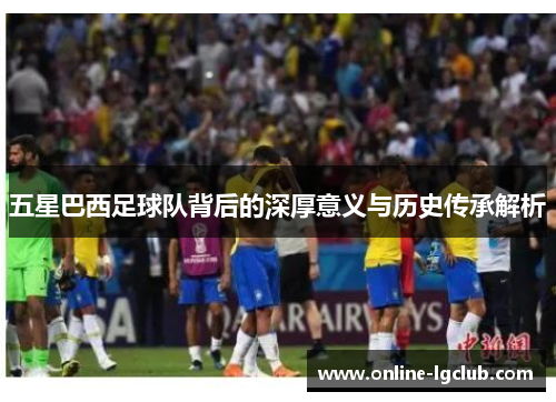 五星巴西足球队背后的深厚意义与历史传承解析