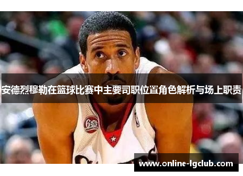 安德烈穆勒在篮球比赛中主要司职位置角色解析与场上职责