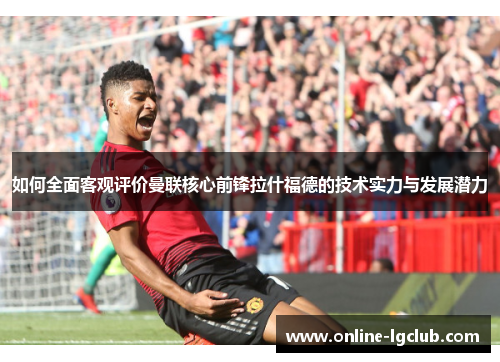 如何全面客观评价曼联核心前锋拉什福德的技术实力与发展潜力