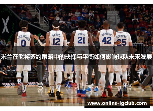 米兰在老将签约策略中的抉择与平衡如何影响球队未来发展