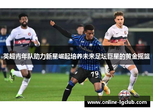 英超青年队助力新星崛起培养未来足坛巨星的黄金摇篮