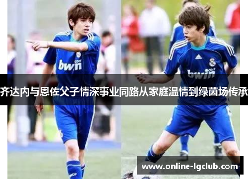 齐达内与恩佐父子情深事业同路从家庭温情到绿茵场传承