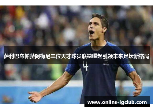 萨利巴乌帕楚阿梅尼三位天才球员联袂崛起引领未来足坛新格局