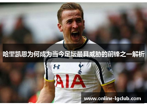 哈里凯恩为何成为当今足坛最具威胁的前锋之一解析