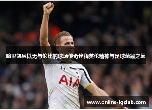 哈里凯恩以无与伦比的球场传奇诠释英伦精神与足球荣耀之巅