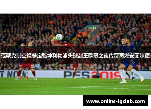 范戴克制空绝杀定乾坤利物浦头球封王欧冠之夜传奇再燃安菲尔德