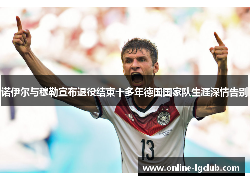 诺伊尔与穆勒宣布退役结束十多年德国国家队生涯深情告别 诺伊尔与穆勒宣布退役结束十多年德国国家队生涯深情告别
