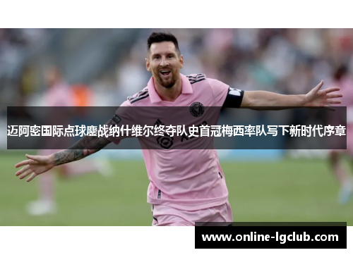 迈阿密国际点球鏖战纳什维尔终夺队史首冠梅西率队写下新时代序章