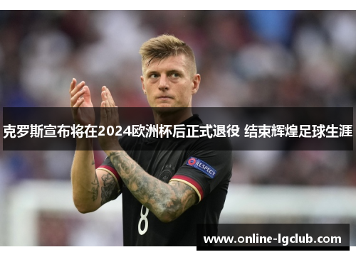 克罗斯宣布将在2024欧洲杯后正式退役 结束辉煌足球生涯