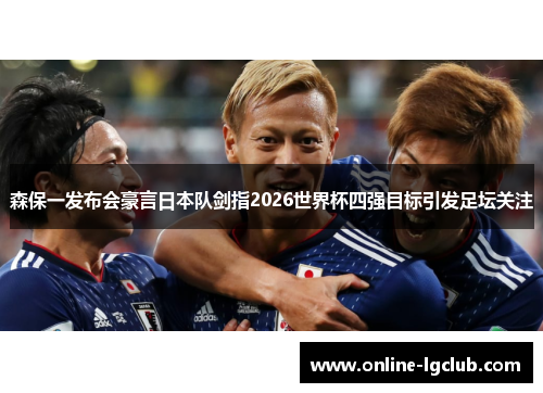 森保一发布会豪言日本队剑指2026世界杯四强目标引发足坛关注
