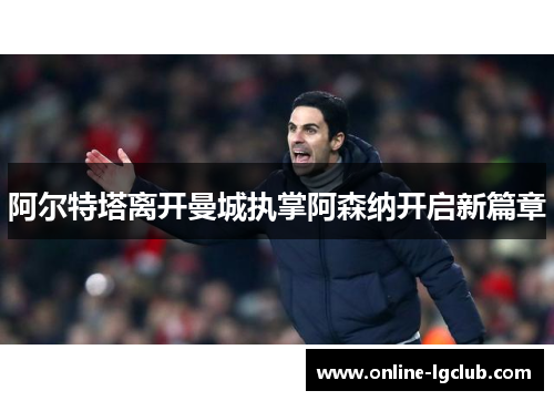 阿尔特塔离开曼城执掌阿森纳开启新篇章 阿尔特塔离开曼城执掌阿森纳开启新篇章